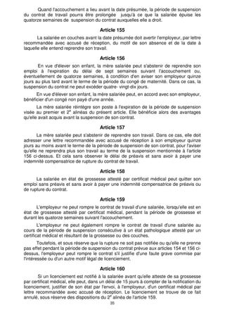 Quand l'accouchement a lieu avant la date présumée, la période de suspension 
du contrat de travail pourra être prolongée jusqu'à ce que la salariée épuise les 
quatorze semaines de suspension du contrat auxquelles elle a droit. 
Article 155 
La salariée en couches avant la date présumée doit avertir l'employeur, par lettre 
recommandée avec accusé de réception, du motif de son absence et de la date à 
laquelle elle entend reprendre son travail. 
Article 156 
En vue d'élever son enfant, la mère salariée peut s'abstenir de reprendre son 
emploi à l'expiration du délai de sept semaines suivant l'accouchement ou, 
éventuellement de quatorze semaines, à condition d'en aviser son employeur quinze 
jours au plus tard avant le terme de la période du congé de maternité. Dans ce cas, la 
suspension du contrat ne peut excéder quatre- vingt-dix jours. 
En vue d'élever son enfant, la mère salariée peut, en accord avec son employeur, 
bénéficier d'un congé non payé d'une année. 
La mère salariée réintègre son poste à l'expiration de la période de suspension 
visée au premier et 2e alinéas du présent article. Elle bénéficie alors des avantages 
qu'elle avait acquis avant la suspension de son contrat. 
Article 157 
La mère salariée peut s'abstenir de reprendre son travail. Dans ce cas, elle doit 
adresser une lettre recommandée avec accusé de réception à son employeur quinze 
jours au moins avant le terme de la période de suspension de son contrat, pour l'aviser 
qu'elle ne reprendra plus son travail au terme de la suspension mentionnée à l'article 
156 ci-dessus. Et cela sans observer le délai de préavis et sans avoir à payer une 
indemnité compensatrice de rupture du contrat de travail. 
Article 158 
La salariée en état de grossesse attesté par certificat médical peut quitter son 
emploi sans préavis et sans avoir à payer une indemnité compensatrice de préavis ou 
de rupture du contrat. 
Article 159 
L'employeur ne peut rompre le contrat de travail d'une salariée, lorsqu'elle est en 
état de grossesse attesté par certificat médical, pendant la période de grossesse et 
durant les quatorze semaines suivant l'accouchement. 
L'employeur ne peut également rompre le contrat de travail d'une salariée au 
cours de la période de suspension consécutive à un état pathologique attesté par un 
certificat médical et résultant de la grossesse ou des couches. 
Toutefois, et sous réserve que la rupture ne soit pas notifiée ou qu'elle ne prenne 
pas effet pendant la période de suspension du contrat prévue aux articles 154 et 156 ci-dessus, 
l'employeur peut rompre le contrat s'il justifie d'une faute grave commise par 
l'intéressée ou d'un autre motif légal de licenciement. 
Article 160 
Si un licenciement est notifié à la salariée avant qu'elle atteste de sa grossesse 
par certificat médical, elle peut, dans un délai de 15 jours à compter de la notification du 
licenciement, justifier de son état par l'envoi, à l'employeur, d'un certificat médical par 
lettre recommandée avec accusé de réception. Le licenciement se trouve de ce fait 
annulé, sous réserve des dispositions du 2e alinéa de l'article 159. 
35 
 
