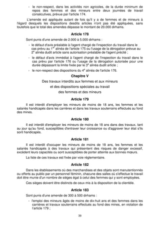 - le non-respect, dans les activités non agricoles, de la durée minimum de 
repos des femmes et des mineurs entre deux journées de travail 
consécutives, prévue par l'article 174. 
L'amende est appliquée autant de fois qu'il y a de femmes et de mineurs à 
l'égard desquels les dispositions desdits articles n'ont pas été appliquées, sans 
toutefois que le total des amendes dépasse le montant de 20.000 dirhams. 
Article 178 
Sont punis d'une amende de 2.000 à 5.000 dirhams : 
- le défaut d'avis préalable à l'agent chargé de l'inspection du travail dans le 
cas prévu au 1er alinéa de l'article 175 ou l'usage de la dérogation prévue au 
2e alinéa dudit article sans autorisation préalable de l'agent précité ; 
- le défaut d'avis immédiat à l'agent chargé de l'inspection du travail dans le 
cas prévu par l'article 176 ou l'usage de la dérogation autorisée pour une 
durée dépassant la limite fixée par le 3e alinéa dudit article ; 
- le non-respect des dispositions du 4e alinéa de l'article 176. 
Chapitre V 
Des travaux interdits aux femmes et aux mineurs 
et des dispositions spéciales au travail 
des femmes et des mineurs 
Article 179 
Il est interdit d'employer les mineurs de moins de 18 ans, les femmes et les 
salariés handicapés dans les carrières et dans les travaux souterrains effectués au fond 
des mines. 
Article 180 
Il est interdit d'employer les mineurs de moins de 18 ans dans des travaux, tant 
au jour qu'au fond, susceptibles d'entraver leur croissance ou d'aggraver leur état s'ils 
sont handicapés. 
Article 181 
Il est interdit d'occuper les mineurs de moins de 18 ans, les femmes et les 
salariés handicapés à des travaux qui présentent des risques de danger excessif, 
excèdent leurs capacités ou sont susceptibles de porter atteinte aux bonnes moeurs. 
La liste de ces travaux est fixée par voie réglementaire. 
Article 182 
Dans les établissements où des marchandises et des objets sont manutentionnés 
ou offerts au public par un personnel féminin, chacune des salles où s'effectue le travail 
doit être munie d'un nombre de sièges égal à celui des femmes qui y sont employées. 
Ces sièges doivent être distincts de ceux mis à la disposition de la clientèle. 
Article 183 
Sont punis d'une amende de 300 à 500 dirhams : 
- l'emploi des mineurs âgés de moins de dix-huit ans et des femmes dans les 
carrières et travaux souterrains effectués au fond des mines, en violation de 
l’article 179 ; 
39 
 