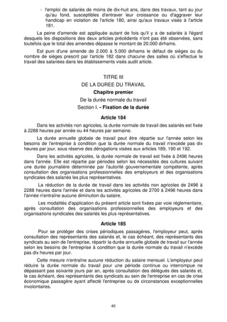 - l'emploi de salariés de moins de dix-huit ans, dans des travaux, tant au jour 
qu'au fond, susceptibles d'entraver leur croissance ou d'aggraver leur 
handicap en violation de l'article 180, ainsi qu'aux travaux visés à l'article 
181. 
La peine d'amende est appliquée autant de fois qu'il y a de salariés à l'égard 
desquels les dispositions des deux articles précédents n'ont pas été observées, sans 
toutefois que le total des amendes dépasse le montant de 20.000 dirhams. 
Est puni d'une amende de 2.000 à 5.000 dirhams le défaut de sièges ou du 
nombre de sièges prescrit par l'article 182 dans chacune des salles où s'effectue le 
travail des salariées dans les établissements visés audit article. 
TITRE III 
DE LA DUREE DU TRAVAIL 
Chapitre premier 
De la durée normale du travail 
Section I. - Fixation de la durée 
Article 184 
Dans les activités non agricoles, la durée normale de travail des salariés est fixée 
à 2288 heures par année ou 44 heures par semaine. 
La durée annuelle globale de travail peut être répartie sur l'année selon les 
besoins de l'entreprise à condition que la durée normale du travail n'excède pas dix 
heures par jour, sous réserve des dérogations visées aux articles 189, 190 et 192. 
Dans les activités agricoles, la durée normale de travail est fixée à 2496 heures 
dans l'année. Elle est répartie par périodes selon les nécessités des cultures suivant 
une durée journalière déterminée par l'autorité gouvernementale compétente, après 
consultation des organisations professionnelles des employeurs et des organisations 
syndicales des salariés les plus représentatives. 
La réduction de la durée de travail dans les activités non agricoles de 2496 à 
2288 heures dans l'année et dans les activités agricoles de 2700 à 2496 heures dans 
l'année n'entraîne aucune diminution du salaire. 
Les modalités d'application du présent article sont fixées par voie réglementaire, 
après consultation des organisations professionnelles des employeurs et des 
organisations syndicales des salariés les plus représentatives. 
Article 185 
Pour se protéger des crises périodiques passagères, l'employeur peut, après 
consultation des représentants des salariés et, le cas échéant, des représentants des 
syndicats au sein de l'entreprise, répartir la durée annuelle globale de travail sur l'année 
selon les besoins de l'entreprise à condition que la durée normale du travail n'excède 
pas dix heures par jour. 
Cette mesure n'entraîne aucune réduction du salaire mensuel. L'employeur peut 
réduire la durée normale du travail pour une période continue ou interrompue ne 
dépassant pas soixante jours par an, après consultation des délégués des salariés et, 
le cas échéant, des représentants des syndicats au sein de l'entreprise en cas de crise 
économique passagère ayant affecté l'entreprise ou de circonstances exceptionnelles 
involontaires. 
40 
 