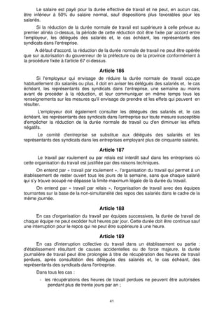 Le salaire est payé pour la durée effective de travail et ne peut, en aucun cas, 
être inférieur à 50% du salaire normal, sauf dispositions plus favorables pour les 
salariés. 
Si la réduction de la durée normale de travail est supérieure à celle prévue au 
premier alinéa ci-dessus, la période de cette réduction doit être fixée par accord entre 
l'employeur, les délégués des salariés et, le cas échéant, les représentants des 
syndicats dans l'entreprise. 
A défaut d'accord, la réduction de la durée normale de travail ne peut être opérée 
que sur autorisation du gouverneur de la préfecture ou de la province conformément à 
la procédure fixée à l'article 67 ci-dessus. 
Article 186 
Si l'employeur qui envisage de réduire la durée normale de travail occupe 
habituellement dix salariés ou plus, il doit en aviser les délégués des salariés et, le cas 
échéant, les représentants des syndicats dans l'entreprise, une semaine au moins 
avant de procéder à la réduction, et leur communiquer en même temps tous les 
renseignements sur les mesures qu'il envisage de prendre et les effets qui peuvent en 
résulter. 
L'employeur doit également consulter les délégués des salariés et, le cas 
échéant, les représentants des syndicats dans l'entreprise sur toute mesure susceptible 
d'empêcher la réduction de la durée normale de travail ou d'en diminuer les effets 
négatifs. 
Le comité d'entreprise se substitue aux délégués des salariés et les 
représentants des syndicats dans les entreprises employant plus de cinquante salariés. 
Article 187 
Le travail par roulement ou par relais est interdit sauf dans les entreprises où 
cette organisation du travail est justifiée par des raisons techniques. 
On entend par « travail par roulement », l'organisation du travail qui permet à un 
établissement de rester ouvert tous les jours de la semaine, sans que chaque salarié 
qui s’y trouve occupé ne dépasse la limite maximum légale de la durée du travail. 
On entend par « travail par relais », l'organisation de travail avec des équipes 
tournantes sur la base de la non-simultanéité des repos des salariés dans le cadre de la 
même journée. 
Article 188 
En cas d'organisation du travail par équipes successives, la durée de travail de 
chaque équipe ne peut excéder huit heures par jour. Cette durée doit être continue sauf 
une interruption pour le repos qui ne peut être supérieure à une heure. 
Article 189 
En cas d'interruption collective du travail dans un établissement ou partie : 
d'établissement résultant de causes accidentelles ou de force majeure, la durée 
journalière de travail peut être prolongée à titre de récupération des heures de travail 
perdues, après consultation des délégués des salariés et, le cas échéant, des 
représentants des syndicats dans l'entreprise. 
Dans tous les cas : 
- les récupérations des heures de travail perdues ne peuvent être autorisées 
pendant plus de trente jours par an ; 
41 
 
