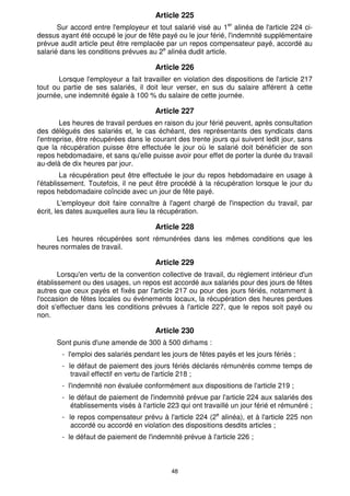 Article 225 
Sur accord entre l'employeur et tout salarié visé au 1er alinéa de l'article 224 ci-dessus 
ayant été occupé le jour de fête payé ou le jour férié, l'indemnité supplémentaire 
prévue audit article peut être remplacée par un repos compensateur payé, accordé au 
salarié dans les conditions prévues au 2e alinéa dudit article. 
Article 226 
Lorsque l'employeur a fait travailler en violation des dispositions de l'article 217 
tout ou partie de ses salariés, il doit leur verser, en sus du salaire afférent à cette 
journée, une indemnité égale à 100 % du salaire de cette journée. 
Article 227 
Les heures de travail perdues en raison du jour férié peuvent, après consultation 
des délégués des salariés et, le cas échéant, des représentants des syndicats dans 
l'entreprise, être récupérées dans le courant des trente jours qui suivent ledit jour, sans 
que la récupération puisse être effectuée le jour où le salarié doit bénéficier de son 
repos hebdomadaire, et sans qu'elle puisse avoir pour effet de porter la durée du travail 
au-delà de dix heures par jour. 
La récupération peut être effectuée le jour du repos hebdomadaire en usage à 
l'établissement. Toutefois, il ne peut être procédé à la récupération lorsque le jour du 
repos hebdomadaire coïncide avec un jour de fête payé. 
L'employeur doit faire connaître à l'agent chargé de l'inspection du travail, par 
écrit, les dates auxquelles aura lieu la récupération. 
Article 228 
Les heures récupérées sont rémunérées dans les mêmes conditions que les 
48 
heures normales de travail. 
Article 229 
Lorsqu'en vertu de la convention collective de travail, du règlement intérieur d'un 
établissement ou des usages, un repos est accordé aux salariés pour des jours de fêtes 
autres que ceux payés et fixés par l'article 217 ou pour des jours fériés, notamment à 
l'occasion de fêtes locales ou événements locaux, la récupération des heures perdues 
doit s'effectuer dans les conditions prévues à l'article 227, que le repos soit payé ou 
non. 
Article 230 
Sont punis d'une amende de 300 à 500 dirhams : 
- l'emploi des salariés pendant les jours de fêtes payés et les jours fériés ; 
- le défaut de paiement des jours fériés déclarés rémunérés comme temps de 
travail effectif en vertu de l'article 218 ; 
- l'indemnité non évaluée conformément aux dispositions de l'article 219 ; 
- le défaut de paiement de l'indemnité prévue par l'article 224 aux salariés des 
établissements visés à l'article 223 qui ont travaillé un jour férié et rémunéré ; 
- le repos compensateur prévu à l'article 224 (2e alinéa), et à l'article 225 non 
accordé ou accordé en violation des dispositions desdits articles ; 
- le défaut de paiement de l'indemnité prévue à l'article 226 ; 
 