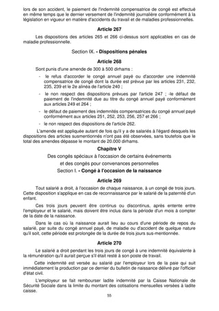 lors de son accident, le paiement de l'indemnité compensatrice de congé est effectué 
en même temps que le dernier versement de l'indemnité journalière conformément à la 
législation en vigueur en matière d'accidents du travail et de maladies professionnelles. 
Article 267 
Les dispositions des articles 265 et 266 ci-dessus sont applicables en cas de 
55 
maladie professionnelle. 
Section IX. - Dispositions pénales 
Article 268 
Sont punis d'une amende de 300 à 500 dirhams : 
- le refus d'accorder le congé annuel payé ou d'accorder une indemnité 
compensatrice de congé dont la durée est prévue par les articles 231, 232, 
235, 239 et le 2e alinéa de l'article 240 ; 
- le non respect des dispositions prévues par l'article 247 ; -le défaut de 
paiement de l'indemnité due au titre du congé annuel payé conformément 
aux articles 249 et 264 ; 
- le défaut de paiement des indemnités compensatrices du congé annuel payé 
conformément aux articles 251, 252, 253, 256, 257 et 266 ; 
- le non respect des dispositions de l'article 262. 
L'amende est appliquée autant de fois qu'il y a de salariés à l'égard desquels les 
dispositions des articles susmentionnés n'ont pas été observées, sans toutefois que le 
total des amendes dépasse le montant de 20.000 dirhams. 
Chapitre V 
Des congés spéciaux à l'occasion de certains événements 
et des congés pour convenances personnelles 
Section I. - Congé à l'occasion de la naissance 
Article 269 
Tout salarié a droit, à l'occasion de chaque naissance, à un congé de trois jours. 
Cette disposition s'applique en cas de reconnaissance par le salarié de la paternité d'un 
enfant. 
Ces trois jours peuvent être continus ou discontinus, après entente entre 
l'employeur et le salarié, mais doivent être inclus dans la période d'un mois à compter 
de la date de la naissance. 
Dans le cas où la naissance aurait lieu au cours d'une période de repos du 
salarié, par suite du congé annuel payé, de maladie ou d'accident de quelque nature 
qu'il soit, cette période est prolongée de la durée de trois jours sus-mentionnée. 
Article 270 
Le salarié a droit pendant les trois jours de congé à une indemnité équivalente à 
la rémunération qu'il aurait perçue s'il était resté à son poste de travail. 
Cette indemnité est versée au salarié par l'employeur lors de la paie qui suit 
immédiatement la production par ce dernier du bulletin de naissance délivré par l'officier 
d'état civil. 
L'employeur se fait rembourser ladite indemnité par la Caisse Nationale de 
Sécurité Sociale dans la limite du montant des cotisations mensuelles versées à ladite 
caisse. 
 
