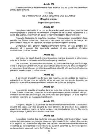 Article 280 
Le défaut de tenue des documents visés à l'article 279 est puni d'une amende de 
58 
2000 à 5000 dirhams. 
TITRE IV 
DE L' HYGIENE ET DE LA SECURITE DES SALARIES 
Chapitre premier 
Dispositions générales 
Article 281 
L'employeur doit veiller à ce que les locaux de travail soient tenus dans un bon 
état de propreté et présenter les conditions d'hygiène et de salubrité nécessaires à la 
santé des salariés, notamment en ce qui concerne le dispositif de prévention de 
l'incendie, l'éclairage, le chauffage, l'aération, l'insonorisation, la ventilation, l'eau 
potable, les fosses d'aisances, l'évacuation des eaux résiduaires et de lavage, les 
poussières et vapeurs, les vestiaires, la toilette et le couchage des salariés. 
L'employeur doit garantir l'approvisionnement normal en eau potable des 
chantiers et y assurer des logements salubres et des conditions d'hygiène 
satisfaisantes pour les salariés. 
Article 282 
Les locaux de travail doivent être aménagés de manière à garantir la sécurité des 
salariés et faciliter la tâche des salariés handicapés y travaillant. 
Les machines, appareils de transmission, appareils de chauffage et d'éclairage, 
outils et engins doivent être munis de dispositifs de protection d'une efficacité reconnue 
et tenus dans les meilleures conditions possibles de sécurité afin que leur utilisation ne 
présente pas de danger pour les salariés. 
Article 283 
Il est interdit d'acquérir ou de louer des machines ou des pièces de machines 
présentant un danger pour les salariés et qui ne sont pas munies de dispositifs de 
protection d'une efficacité reconnue dont elles ont été pourvues à l'origine. 
Article 284 
Les salariés appelés à travailler dans les puits, les conduits de gaz, canaux de 
fumée, fosses d'aisances, cuves ou appareils quelconques pouvant contenir des gaz 
délétères doivent être attachés par une ceinture ou être protégés par un autre dispositif 
de sûreté, y compris les masques de protection. 
Article 285 
Les puits, trappes ou ouvertures de descente doivent être clôturés. Les moteurs 
doivent être isolés par des cloisons ou des barrières de protection. Les escaliers 
doivent être solides et munis de fortes rampes. Les échafaudages doivent être munis 
de garde- corps rigides d'au moins 90 cm de haut. 
Article 286 
Les pièces mobiles des machines telles que bielles, volants de moteur, roues, 
arbres de transmission, engrenages, cônes ou cylindres de friction, doivent être munies 
d'un dispositif de protection ou séparées des salariés. Il en est de même des courroies 
où câbles qui traversent les lieux de travail ou qui sont actionnés au moyen de poulies 
de transmission placées à moins de 2 mètres du sol. 
 