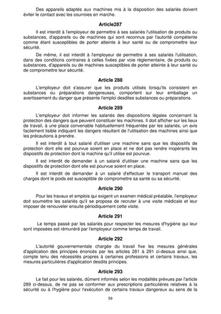 Des appareils adaptés aux machines mis à la disposition des salariés doivent 
éviter le contact avec les courroies en marche. 
Article287 
Il est interdit à l'employeur de permettre à ses salariés l'utilisation de produits ou 
substances, d'appareils ou de machines qui sont reconnus par l'autorité compétente 
comme étant susceptibles de porter atteinte à leur santé ou de compromettre leur 
sécurité. 
De même, il est interdit à l'employeur de permettre à ses salariés l'utilisation, 
dans des conditions contraires à celles fixées par voie réglementaire, de produits ou 
substances, d'appareils ou de machines susceptibles de porter atteinte à leur santé ou 
de compromettre leur sécurité. 
Article 288 
L'employeur doit s'assurer que les produits utilisés lorsqu'ils consistent en 
substances ou préparations dangereuses, comportent sur leur emballage un 
avertissement du danger que présente l'emploi desdites substances ou préparations. 
Article 289 
L'employeur doit informer les salariés des dispositions légales concernant la 
protection des dangers que peuvent constituer les machines. Il doit afficher sur les lieux 
de travail, à une place convenable habituellement fréquentée par les salariés, un avis 
facilement lisible indiquant les dangers résultant de l'utilisation des machines ainsi que 
les précautions à prendre. 
Il est interdit à tout salarié d'utiliser une machine sans que les dispositifs de 
protection dont elle est pourvue soient en place et ne doit pas rendre inopérants les 
dispositifs de protection dont la machine qu'il utilise est pourvue. 
Il est interdit de demander à un salarié d'utiliser une machine sans que les 
dispositifs de protection dont elle est pourvue soient en place. 
Il est interdit de demander à un salarié d'effectuer le transport manuel des 
charges dont le poids est susceptible de compromettre sa santé ou sa sécurité. 
Article 290 
Pour les travaux et emplois qui exigent un examen médical préalable, l'employeur 
doit soumettre les salariés qu'il se propose de recruter à une visite médicale et leur 
imposer de renouveler ensuite périodiquement cette visite. 
Article 291 
Le temps passé par les salariés pour respecter les mesures d'hygiène qui leur 
sont imposées est rémunéré par l'employeur comme temps de travail. 
Article 292 
L'autorité gouvernementale chargée du travail fixe les mesures générales 
d'application des principes énoncés par les articles 281 à 291 ci-dessus ainsi que, 
compte tenu des nécessités propres à certaines professions et certains travaux, les 
mesures particulières d'application desdits principes. 
Article 293 
Le fait pour les salariés, dûment informés selon les modalités prévues par l'article 
289 ci-dessus, de ne pas se conformer aux prescriptions particulières relatives à la 
sécurité ou à l'hygiène pour l'exécution de certains travaux dangereux au sens de la 
59 
 
