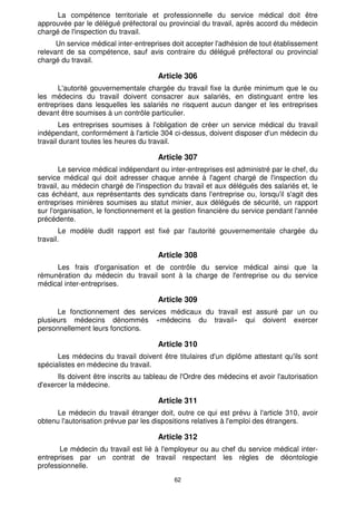 La compétence territoriale et professionnelle du service médical doit être 
approuvée par le délégué préfectoral ou provincial du travail, après accord du médecin 
chargé de l'inspection du travail. 
Un service médical inter-entreprises doit accepter l'adhésion de tout établissement 
relevant de sa compétence, sauf avis contraire du délégué préfectoral ou provincial 
chargé du travail. 
Article 306 
L'autorité gouvernementale chargée du travail fixe la durée minimum que le ou 
les médecins du travail doivent consacrer aux salariés, en distinguant entre les 
entreprises dans lesquelles les salariés ne risquent aucun danger et les entreprises 
devant être soumises à un contrôle particulier. 
Les entreprises soumises à l'obligation de créer un service médical du travail 
indépendant, conformément à l'article 304 ci-dessus, doivent disposer d'un médecin du 
travail durant toutes les heures du travail. 
Article 307 
Le service médical indépendant ou inter-entreprises est administré par le chef, du 
service médical qui doit adresser chaque année à l'agent chargé de l'inspection du 
travail, au médecin chargé de l'inspection du travail et aux délégués des salariés et, le 
cas échéant, aux représentants des syndicats dans l'entreprise ou, lorsqu'il s'agit des 
entreprises minières soumises au statut minier, aux délégués de sécurité, un rapport 
sur l'organisation, le fonctionnement et la gestion financière du service pendant l'année 
précédente. 
Le modèle dudit rapport est fixé par l'autorité gouvernementale chargée du 
62 
travail. 
Article 308 
Les frais d'organisation et de contrôle du service médical ainsi que la 
rémunération du médecin du travail sont à la charge de l'entreprise ou du service 
médical inter-entreprises. 
Article 309 
Le fonctionnement des services médicaux du travail est assuré par un ou 
plusieurs médecins dénommés «médecins du travail» qui doivent exercer 
personnellement leurs fonctions. 
Article 310 
Les médecins du travail doivent être titulaires d'un diplôme attestant qu'ils sont 
spécialistes en médecine du travail. 
Ils doivent être inscrits au tableau de l'Ordre des médecins et avoir l'autorisation 
d'exercer la médecine. 
Article 311 
Le médecin du travail étranger doit, outre ce qui est prévu à l'article 310, avoir 
obtenu l'autorisation prévue par les dispositions relatives à l'emploi des étrangers. 
Article 312 
Le médecin du travail est lié à l'employeur ou au chef du service médical inter-entreprises 
par un contrat de travail respectant les règles de déontologie 
professionnelle. 
 