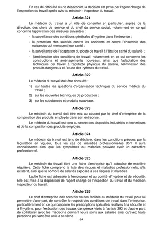 En cas de difficulté ou de désaccord, la décision est prise par l'agent chargé de 
l'inspection du travail après avis du médecin- inspecteur du travail. 
Article 321 
Le médecin du travail a un rôle de conseiller en particulier, auprès de la 
direction, des chefs de service et du chef du service social, notamment en ce qui 
concerne l'application des mesures suivantes : 
- la surveillance des conditions générales d'hygiène dans l'entreprise ; 
- la protection des salariés contre les accidents et contre l'ensemble des 
nuisances qui menacent leur santé ; 
- la surveillance de l'adaptation du poste de travail à l'état de santé du salarié ; 
- l'amélioration des conditions de travail, notamment en ce qui concerne les 
constructions et aménagements nouveaux, ainsi que l'adaptation des 
techniques de travail à l'aptitude physique du salarié, l'élimination des 
produits dangereux et l'étude des rythmes du travail. 
Article 322 
Le médecin du travail doit être consulté : 
1) sur toutes les questions d'organisation technique du service médical du 
64 
travail ; 
2) sur les nouvelles techniques de production ; 
3) sur les substances et produits nouveaux. 
Article 323 
Le médecin du travail doit être mis au courant par le chef d'entreprise de la 
composition des produits employés dans son entreprise. 
Le médecin du travail est tenu au secret des dispositifs industriels et techniques 
et de la composition des produits employés. 
Article 324 
Le médecin du travail est tenu de déclarer, dans les conditions prévues par la 
législation en vigueur, tous les cas de maladies professionnelles dont il aura 
connaissance ainsi que les symptômes ou maladies pouvant avoir un caractère 
professionnel. 
Article 325 
Le médecin du travail tient une fiche d'entreprise qu'il actualise de manière 
régulière. Cette fiche comprend la liste des risques et maladies professionnels, s'ils 
existent, ainsi que le nombre de salariés exposés à ces risques et maladies. 
Ladite fiche est adressée à l'employeur et au comité d'hygiène et de sécurité. 
Elle est mise à la disposition de l'agent chargé de l'inspection du travail et du médecin 
inspecteur du travail. 
Article 326 
Le chef d'entreprise doit accorder toutes facilités au médecin du travail pour lui 
permettre d'une part, de contrôler le respect des conditions de travail dans l'entreprise, 
particulièrement en ce qui concerne les prescriptions spéciales relatives à la sécurité et 
à l'hygiène, pour l'exécution des travaux dangereux visés à l’article 293 et d'autre part, 
de collaborer avec les médecins donnant leurs soins aux salariés ainsi qu'avec toute 
personne pouvant être utile à sa tâche. 
 