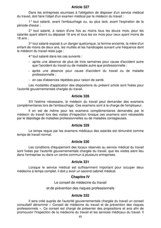 Article 327 
Dans les entreprises soumises à l'obligation de disposer d'un service médical 
du travail, doit faire l'objet d'un examen médical par le médecin du travail : 
1° tout salarié, avant l'embauchage ou, au plus tard, avant l'expiration de la 
65 
période d'essai ; 
2° tout salarié, à raison d'une fois au moins tous les douze mois, pour les 
salariés ayant atteint ou dépassé 18 ans et tous les six mois pour ceux ayant moins de 
18 ans ; 
3° tout salarié exposé à un danger quelconque, la femme enceinte, la mère d'un 
enfant de moins de deux ans, les mutilés et les handicapés suivant une fréquence dont 
le médecin du travail reste juge ; 
4° tout salarié dans les cas suivants : 
- après une absence de plus de trois semaines pour cause d'accident autre 
que l'accident du travail ou de maladie autre que professionnelle ; 
- après une absence pour cause d'accident du travail ou de maladie 
professionnelle ; 
- en cas d'absences répétées pour raison de santé. 
Les modalités d'application des dispositions du présent article sont fixées pour 
l'autorité gouvernementale chargée du travail. 
Article 328 
S'il l'estime nécessaire, le médecin du travail peut demander des examens 
complémentaires lors de l'embauchage. Ces examens sont à la charge de l'employeur. 
Il en est de même pour les examens complémentaires demandés par le 
médecin du travail lors des visites d'inspection lorsque ces examens sont nécessités 
par le dépistage de maladies professionnelles ou de maladies contagieuses. 
Article 329 
Le temps requis par les examens médicaux des salariés est rémunéré comme 
temps de travail normal. 
Article 330 
Les conditions d'équipement des locaux réservés au service médical du travail 
sont fixées par l'autorité gouvernementale chargée du travail, que les visites aient lieu 
dans l'entreprise ou dans un centre commun à plusieurs entreprises. 
Article 331 
Lorsque le service médical est suffisamment important pour occuper deux 
médecins à temps complet, il doit y avoir un second cabinet médical. 
Chapitre IV 
Le conseil de médecine du travail 
et de prévention des risques professionnels 
Article 332 
Il sera créé auprès de l'autorité gouvernementale chargée du travail un conseil 
consultatif dénommé « Conseil de médecine du travail et de prévention des risques 
professionnels ». Ce conseil est chargé de présenter des propositions et avis afin de 
promouvoir l'inspection de la médecine du travail et les services médicaux du travail. Il 
 