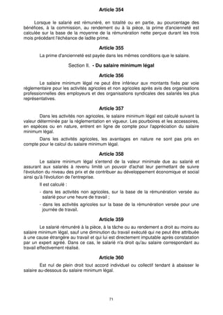 Article 354 
Lorsque le salarié est rémunéré, en totalité ou en partie, au pourcentage des 
bénéfices, à la commission, au rendement ou à la pièce, la prime d'ancienneté est 
calculée sur la base de la moyenne de la rémunération nette perçue durant les trois 
mois précédant l'échéance de ladite prime. 
Article 355 
La prime d'ancienneté est payée dans les mêmes conditions que le salaire. 
Section Il. - Du salaire minimum légal 
Article 356 
Le salaire minimum légal ne peut être inférieur aux montants fixés par voie 
réglementaire pour les activités agricoles et non agricoles après avis des organisations 
professionnelles des employeurs et des organisations syndicales des salariés les plus 
représentatives. 
Article 357 
Dans les activités non agricoles, le salaire minimum légal est calculé suivant la 
valeur déterminée par la réglementation en vigueur. Les pourboires et les accessoires, 
en espèces ou en nature, entrent en ligne de compte pour l'appréciation du salaire 
minimum légal. 
Dans les activités agricoles, les avantages en nature ne sont pas pris en 
compte pour le calcul du salaire minimum légal. 
Article 358 
Le salaire minimum légal s'entend de la valeur minimale due au salarié et 
assurant aux salariés à revenu limité un pouvoir d'achat leur permettant de suivre 
l'évolution du niveau des prix et de contribuer au développement économique et social 
ainsi qu'à l'évolution de l'entreprise. 
Il est calculé : 
- dans les activités non agricoles, sur la base de la rémunération versée au 
salarié pour une heure de travail ; 
- dans les activités agricoles sur la base de la rémunération versée pour une 
journée de travail. 
Article 359 
Le salarié rémunéré à la pièce, à la tâche ou au rendement a droit au moins au 
salaire minimum légal, sauf une diminution du travail exécuté qui ne peut être attribuée 
à une cause étrangère au travail et qui lui est directement imputable après constatation 
par un expert agréé. Dans ce cas, le salarié n'a droit qu'au salaire correspondant au 
travail effectivement réalisé. 
Article 360 
Est nul de plein droit tout accord individuel ou collectif tendant à abaisser le 
salaire au-dessous du salaire minimum légal. 
71 
 