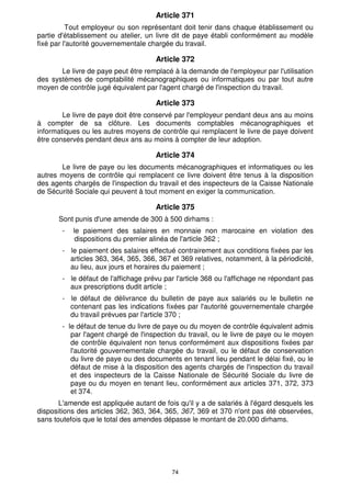 Article 371 
Tout employeur ou son représentant doit tenir dans chaque établissement ou 
partie d'établissement ou atelier, un livre dit de paye établi conformément au modèle 
fixé par l'autorité gouvernementale chargée du travail. 
Article 372 
Le livre de paye peut être remplacé à la demande de l'employeur par l'utilisation 
des systèmes de comptabilité mécanographiques ou informatiques ou par tout autre 
moyen de contrôle jugé équivalent par l'agent chargé de l'inspection du travail. 
Article 373 
Le livre de paye doit être conservé par l'employeur pendant deux ans au moins 
à compter de sa clôture. Les documents comptables mécanographiques et 
informatiques ou les autres moyens de contrôle qui remplacent le livre de paye doivent 
être conservés pendant deux ans au moins à compter de leur adoption. 
Article 374 
Le livre de paye ou les documents mécanographiques et informatiques ou les 
autres moyens de contrôle qui remplacent ce livre doivent être tenus à la disposition 
des agents chargés de l'inspection du travail et des inspecteurs de la Caisse Nationale 
de Sécurité Sociale qui peuvent à tout moment en exiger la communication. 
Article 375 
Sont punis d'une amende de 300 à 500 dirhams : 
- le paiement des salaires en monnaie non marocaine en violation des 
dispositions du premier alinéa de l'article 362 ; 
- le paiement des salaires effectué contrairement aux conditions fixées par les 
articles 363, 364, 365, 366, 367 et 369 relatives, notamment, à la périodicité, 
au lieu, aux jours et horaires du paiement ; 
- le défaut de l'affichage prévu par l'article 368 ou l'affichage ne répondant pas 
aux prescriptions dudit article ; 
- le défaut de délivrance du bulletin de paye aux salariés ou le bulletin ne 
contenant pas les indications fixées par l'autorité gouvernementale chargée 
du travail prévues par l'article 370 ; 
- le défaut de tenue du livre de paye ou du moyen de contrôle équivalent admis 
par l'agent chargé de l'inspection du travail, ou le livre de paye ou le moyen 
de contrôle équivalent non tenus conformément aux dispositions fixées par 
l'autorité gouvernementale chargée du travail, ou le défaut de conservation 
du livre de paye ou des documents en tenant lieu pendant le délai fixé, ou le 
défaut de mise à la disposition des agents chargés de l'inspection du travail 
et des inspecteurs de la Caisse Nationale de Sécurité Sociale du livre de 
paye ou du moyen en tenant lieu, conformément aux articles 371, 372, 373 
et 374. 
L'amende est appliquée autant de fois qu'il y a de salariés à l'égard desquels les 
dispositions des articles 362, 363, 364, 365, 367, 369 et 370 n'ont pas été observées, 
sans toutefois que le total des amendes dépasse le montant de 20.000 dirhams. 
74 
 