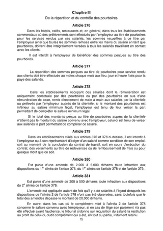 Chapitre III 
De la répartition et du contrôle des pourboires 
Article 376 
Dans les hôtels, cafés, restaurants et, en général, dans tous les établissements 
commerciaux où des prélèvements sont effectués par l'employeur au titre de pourboires 
pour les services rendus par ses salariés, les sommes recueillies à ce titre par 
l'employeur ainsi que toutes les sommes remises entre les mains du salarié en tant que 
pourboires, doivent être intégralement versées à tous les salariés travaillant en contact 
avec les clients. 
Il est interdit à l'employeur de bénéficier des sommes perçues au titre des 
75 
pourboires. 
Article 377 
La répartition des sommes perçues au titre de pourboires pour service rendu 
aux clients doit être effectuée au moins chaque mois aux lieu, jour et heure fixés pour la 
paye des salariés. 
Article 378 
Dans les établissements occupant des salariés dont la rémunération est 
uniquement constituée par des pourboires ou par des pourboires en sus d'une 
rémunération de base, remis directement de main à main aux salariés par la clientèle 
ou prélevés par l'employeur auprès de la clientèle, si le montant des pourboires est 
inférieur au salaire minimum légal, l'employeur est tenu de leur verser la part 
permettant de compléter le salaire minimum légal. 
Si le total des montants perçus au titre de pourboires auprès de la clientèle 
n'atteint pas le montant du salaire convenu avec l'employeur, celui-ci est tenu de verser 
aux salariés la part permettant de compléter ce salaire. 
Article 379 
Dans les établissements visés aux articles 376 et 378 ci-dessus, il est interdit à 
l'employeur ou à son représentant d'exiger d'un salarié comme condition de son emploi, 
soit au moment de la conclusion du contrat de travail, soit en cours d'exécution du 
contrat, des versements au titre de redevances ou de remboursement de frais ou pour 
quelque motif que ce soit. 
Article 380 
Est punie d'une amende de 2.000 à 5.000 dirhams toute infraction aux 
dispositions du 1er alinéa de l'article 376, du 1er alinéa de l'article 378 et de l'article 379. 
Article 381 
Est punie d'une amende de 300 à 500 dirhams toute infraction aux dispositions 
du 2e alinéa de l'article 378. 
L'amende est appliquée autant de fois qu'il y a de salariés à l'égard desquels les 
dispositions de l'alinéa 2 de l'article 378 n'ont pas été observées, sans toutefois que le 
total des amendes dépasse le montant de 20.000 dirhams. 
En outre, dans les cas où le complément visé à l'alinéa 2 de l'article 378 
concerne le salaire convenu avec l'employeur, si en cas de litige son paiement n'a pas 
été effectué avant l'audience, le tribunal ordonne sur réquisition du salarié la restitution 
au profit de celui-ci, dudit complément qui a été, en tout ou partie, indûment retenu. 
 