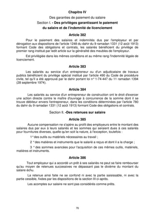 Chapitre IV 
Des garanties de paiement du salaire 
Section I. - Des privilèges garantissant le paiement 
du salaire et de l'indemnité de licenciement 
Article 382 
Pour le paiement des salaires et indemnités dus par l'employeur et par 
dérogation aux dispositions de l'article 1248 du dahir du 9 ramadan 1331 (12 août 1913) 
formant Code des obligations et contrats, les salariés bénéficient du privilège de 
premier rang institué par ledit article sur la généralité des meubles de l'employeur. 
Est privilégiée dans les mêmes conditions et au même rang l'indemnité légale de 
76 
licenciement. 
Article 383 
Les salariés au service d'un entrepreneur ou d'un adjudicataire de travaux 
publics bénéficient du privilège spécial institué par l'article 490 du Code de procédure 
civile, tel qu'il a été approuvé par le dahir portant loi n° 1-74-447 du 11 ramadan 1394 
(28 septembre 1974). 
Article 384 
Les salariés au service d'un entrepreneur de construction ont le droit d'exercer 
une action directe contre le maître d'ouvrage à concurrence de la somme dont il se 
trouve débiteur envers l'entrepreneur, dans les conditions déterminées par l'article 780 
du dahir du 9 ramadan 1331 (12 août 1913) formant Code des obligations et contrats. 
Section Il. -Des retenues sur salaire 
Article 385 
Aucune compensation ne s'opère au profit des employeurs entre le montant des 
salaires dus par eux à leurs salariés et les sommes qui seraient dues à ces salariés 
pour fournitures diverses, quelle qu'en soit la nature, à l'exception, toutefois : 
1° des outils ou matériels nécessaires au travail ; 
2 ° des matières et instruments que le salarié a reçus et dont il a la charge ; 
3 ° des sommes avancées pour l'acquisition de ces mêmes outils, matériels, 
matières et instruments. 
Article 386 
Tout employeur qui a accordé un prêt à ses salariés ne peut se faire rembourser 
qu'au moyen de retenues successives ne dépassant pas le dixième du montant du 
salaire échu. 
La retenue ainsi faite ne se confond ni avec la partie saisissable, ni avec la 
partie cessible, fixées par les dispositions de la section III ci-après. 
Les acomptes sur salaire ne sont pas considérés comme prêts. 
 