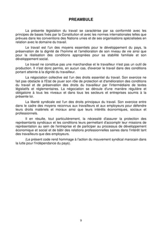 PREAMBULE 
La présente législation du travail se caractérise par sa conformité avec les 
principes de bases fixés par la Constitution et avec les normes internationales telles que 
prévues dans les conventions des Nations unies et de ses organisations spécialisées en 
relation avec le domaine du travail. 
Le travail est l'un des moyens essentiels pour le développement du pays, la 
préservation de la dignité de l'homme et l'amélioration de son niveau de vie ainsi que 
pour la réalisation des conditions appropriées pour sa stabilité familiale et son 
développement social. 
Le travail ne constitue pas une marchandise et le travailleur n'est pas un outil de 
production. Il n'est donc permis, en aucun cas, d'exercer le travail dans des conditions 
portant atteinte à la dignité du travailleur. 
La négociation collective est l'un des droits essentiel du travail. Son exercice ne 
fait pas obstacle à l'Etat de jouer son rôle de protection et d'amélioration des conditions 
du travail et de préservation des droits du travailleur par l'intermédiaire de textes 
législatifs et réglementaires. La négociation se déroule d'une manière régulière et 
obligatoire à tous les niveaux et dans tous les secteurs et entreprises soumis à la 
présente loi. 
La liberté syndicale est l'un des droits principaux du travail. Son exercice entre 
dans le cadre des moyens reconnus aux travailleurs et aux employeurs pour défendre 
leurs droits matériels et moraux ainsi que leurs intérêts économiques, sociaux et 
professionnels. 
Il en résulte, tout particulièrement, la nécessité d'assurer la protection des 
représentants syndicaux et les conditions leurs permettant d'accomplir leur missions de 
représentation au sein de l'entreprise et de participer au processus de développement 
économique et social et de bâtir des relations professionnelles saines dans l'intérêt tant 
des travailleurs que des employeurs. 
(Le présent code rend hommage à l'action du mouvement syndical marocain dans 
9 
la lutte pour l'indépendance du pays). 
 