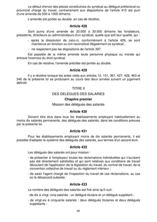 Le défaut d'envoi des pièces constitutives du syndicat au délégué préfectoral ou 
provincial chargé du travail, contrairement aux dispositions de l'article 415 est puni 
d'une amende de 500 à 1000 dirhams. 
L'amende est portée au double, en cas de récidive. 
Article 428 
Sont punis d'une amende de 25.000 à 30.000 dirhams les fondateurs, 
présidents, directeurs ou administrateurs d'un syndicat, quelle que soit leur qualité, qui : 
- après la dissolution de celui-ci, conformément à l'article 426, se sont 
maintenus en fonction ou ont reconstitué illégalement ce syndicat ; 
- ne respectent pas les dispositions de l'article 397. 
Est passible de la même amende toute personne physique ou morale qui 
85 
entrave l'exercice du droit syndical. 
En cas de récidive, l'amende précitée est portée au double. 
Article 429 
Il y a récidive lorsque les actes visés aux articles 12, 151, 361, 427, 428, 463 et 
546 de la présente loi se produisent au cours des deux années suivant un jugement 
définitif. 
TITRE Il 
DES DELEGUES DES SALARIES 
Chapitre premier 
Mission des délégués des salariés 
Article 430 
Doivent être élus dans tous les établissements employant habituellement au 
moins dix salariés permanents, des délégués des salariés, dans les conditions prévues 
par la présente loi. 
Article 431 
Pour les établissements employant moins de dix salariés permanents, il est 
possible d'adopter le système des délégués des salariés, aux termes d'un accord écrit. 
Article 432 
Les délégués des salariés ont pour mission : 
- de présenter à l'employeur toutes les réclamations individuelles qui n'auraient 
pas été directement satisfaites et qui sont relatives aux conditions de travail 
découlant de l'application de la législation du travail, du contrat de travail, de la 
convention collective de travail ou du règlement intérieur ; 
- de saisir l'agent chargé de l'inspection du travail de ces réclamations, au cas 
où le désaccord subsiste. 
Article 433 
Le nombre des délégués des salariés est fixé ainsi qu'il suit: 
-de dix à vingt -cinq salariés : un délégué titulaire et un délégué suppléant ; 
- de vingt-six à cinquante salariés : deux délégués titulaires et deux délégués 
suppléants ; 
 