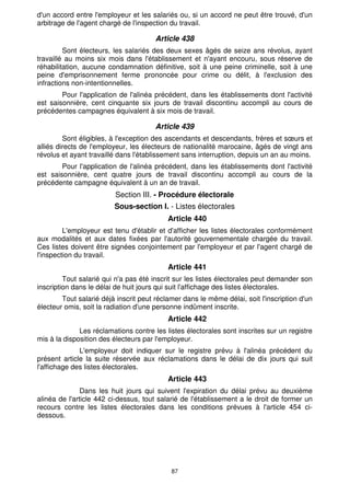 d'un accord entre l'employeur et les salariés ou, si un accord ne peut être trouvé, d'un 
arbitrage de l'agent chargé de l'inspection du travail. 
Article 438 
Sont électeurs, les salariés des deux sexes âgés de seize ans révolus, ayant 
travaillé au moins six mois dans l'établissement et n'ayant encouru, sous réserve de 
réhabilitation, aucune condamnation définitive, soit à une peine criminelle, soit à une 
peine d'emprisonnement ferme prononcée pour crime ou délit, à l'exclusion des 
infractions non-intentionnelles. 
Pour l'application de l'alinéa précédent, dans les établissements dont l'activité 
est saisonnière, cent cinquante six jours de travail discontinu accompli au cours de 
précédentes campagnes équivalent à six mois de travail. 
Article 439 
Sont éligibles, à l'exception des ascendants et descendants, frères et soeurs et 
alliés directs de l'employeur, les électeurs de nationalité marocaine, âgés de vingt ans 
révolus et ayant travaillé dans l'établissement sans interruption, depuis un an au moins. 
Pour l'application de l'alinéa précédent, dans les établissements dont l'activité 
est saisonnière, cent quatre jours de travail discontinu accompli au cours de la 
précédente campagne équivalent à un an de travail. 
Section III. - Procédure électorale 
Sous-section I. - Listes électorales 
Article 440 
L'employeur est tenu d'établir et d'afficher les listes électorales conformément 
aux modalités et aux dates fixées par l'autorité gouvernementale chargée du travail. 
Ces listes doivent être signées conjointement par l'employeur et par l'agent chargé de 
l'inspection du travail. 
Article 441 
Tout salarié qui n'a pas été inscrit sur les listes électorales peut demander son 
inscription dans le délai de huit jours qui suit l'affichage des listes électorales. 
Tout salarié déjà inscrit peut réclamer dans le même délai, soit l'inscription d'un 
électeur omis, soit la radiation d'une personne indûment inscrite. 
Article 442 
Les réclamations contre les listes électorales sont inscrites sur un registre 
mis à la disposition des électeurs par l'employeur. 
L'employeur doit indiquer sur le registre prévu à l'alinéa précédent du 
présent article la suite réservée aux réclamations dans le délai de dix jours qui suit 
l'affichage des listes électorales. 
Article 443 
Dans les huit jours qui suivent l'expiration du délai prévu au deuxième 
alinéa de l'article 442 ci-dessus, tout salarié de l'établissement a le droit de former un 
recours contre les listes électorales dans les conditions prévues à l'article 454 ci-dessous. 
87 
 