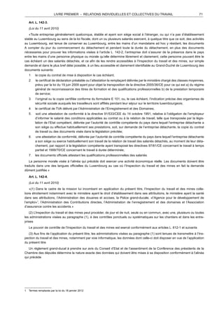 LIVRE PREMIER - RELATIONS INDIVIDUELLES ET COLLECTIVES DU TRAVAIL 71
	
  
Art. L. 142-3.
	
  
(Loi du 11 avril 2010)
	
  
«Toute entreprise généralement quelconque, établie et ayant son siège social à l’étranger, ou qui n’a pas d’établissement
stable au Luxembourg au sens de la loi fiscale, dont un ou plusieurs salariés exercent, à quelque titre que ce soit, des activités
au Luxembourg, est tenue de conserver au Luxembourg, entre les mains d’un mandataire ad hoc y résidant, les documents
A compter du jour du commencement du détachement et pendant toute la durée du détachement, en plus des documents
nécessaires pour prouver les informations visées à l’article L . 142-2, l’entreprise doit s’assurer de la présence dans le pays
entre les mains d’une personne physique ou morale qu’elle détermine librement et clairement, cette personne pouvant être le
cas échéant un des salariés détachés, et ce afin de les rendre accessibles à l’Inspection du travail et des mines, sur simple
demande et dans le plus bref délai possible, à un lieu accessible et clairement identifiable au Grand-Duché de Luxembourg des
documents suivants:
1. la copie du contrat de mise à disposition le cas échéant;
2 . le certificat de déclaration préalable ou l’attestation la remplaçant délivrée par le ministère chargé des classes moyennes,
prévu par la loi du 19 juin 2009 ayant pour objet la transposition de la directive 2005/36/CE pour ce qui est a) du régime
général de reconnaissance des titres de formation et des qualifications professionnelles b) de la prestation temporaire
de service;
3 . l’original ou la copie certifiée conforme du formulaire E 101; ou, le cas échéant, l’indication précise des organismes de
sécurité sociale auxquels les travailleurs sont affiliés pendant leur séjour sur le territoire luxembourgeois;
4. le certificat de TVA délivré par l’Administration de l’Enregistrement et des Domaines;
5 . soit une attestation de conformité à la directive 91/533/CEE du 14 octobre 1991, relative à l’obligation de l’employeur
d’informer le salarié des conditions applicables au contrat ou à la relation de travail, telle que transposée par la légis-
lation de l’Etat compétent, délivrée par l’autorité de contrôle compétente du pays dans lequel l’entreprise détachante a
son siège ou effectue habituellement ses prestations, soit, sur demande de l’entreprise détachante, la copie du contrat
de travail ou des documents visés dans la législation précitée;
6 . une attestation de conformité, délivrée par l’autorité de contrôle compétente du pays dans lequel l’entreprise détachante
a son siège ou exerce habituellement son travail de la relation de travail des salariés détachés, au moment de leur déta-
chement, par rapport à la législation compétente ayant transposé les directives 97/81/CE concernant le travail à temps
partiel et 1999/70/CE concernant le travail à durée déterminée;
7. les documents officiels attestant les qualifications professionnelles des salariés.
	
  
La personne morale visée à l’alinéa qui précède doit exercer une activité économique réelle. Les documents doivent être
traduits dans une des langues officielles du Luxembourg au cas où l’Inspection du travail et des mines en fait la demande
dûment justifiée.»
	
  
Art. L. 142-4.
	
  
(Loi du 11 avril 2010)
	
  
«(1) Dans le cadre de la mission lui incombant en application du présent titre, l’Inspection du travail et des mines colla-
bore étroitement notamment avec le ministère ayant le droit d’établissement dans ses attributions, le ministère ayant la santé
dans ses attributions, l’Administration des douanes et accises, la Police grand-ducale, «l’Agence pour le développement de
l’emploi»1
, l’Administration des Contributions directes, l’Administration de l’enregistrement et des domaines et l’Association
d’assurance contre les accidents.»
(2) L’Inspection du travail et des mines peut procéder, de jour et de nuit, seule ou en commun, avec une, plusieurs ou toutes
les administrations visées au paragraphe (1), à des contrôles ponctuels ou systématiques sur les chantiers et dans les entre-
prises.
Le pouvoir de contrôle de l’Inspection du travail et des mines est exercé conformément aux articles L. 612-1 et suivants.
	
  
(3) Aux fins de l’application du présent titre, les administrations visées au paragraphe (1) sont tenues de transmettre à l’Ins-
pection du travail et des mines, notamment par voie informatique, les données dont celle-ci doit disposer en vue de l’application
du présent titre.
Un règlement grand-ducal à prendre sur avis du Conseil d’Etat et de l’assentiment de la Conférence des présidents de la
Chambre des députés détermine la nature exacte des données qui doivent être mises à sa disposition conformément à l’alinéa
qui précède.
	
  
	
  
	
  
	
  
	
  
	
  
	
  
	
  
1 Termes remplacés par la loi du 18 janvier 2012.
 