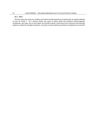 72 LIVRE PREMIER - RELATIONS INDIVIDUELLES ET COLLECTIVES DU TRAVAIL
	
  
Art. L. 142-5.
	
  
Pour faire valoir leurs droits aux conditions de travail et d’emploi garantis par le présent titre, les salariés détachés
au sens de l’article L . 141-1 peuvent intenter une action en justice devant les juridictions luxembourgeoises
compétentes, sans préju- dice, le cas échéant, de la faculté d’intenter, conformément aux conventions internationales
existant en matière de compétence judiciaire, une action en justice devant les juridictions compétentes d’un autre Etat
.
	
  
 