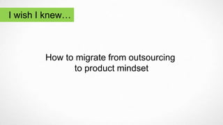 I wish I knew…
How to migrate from outsourcing
to product mindset
 