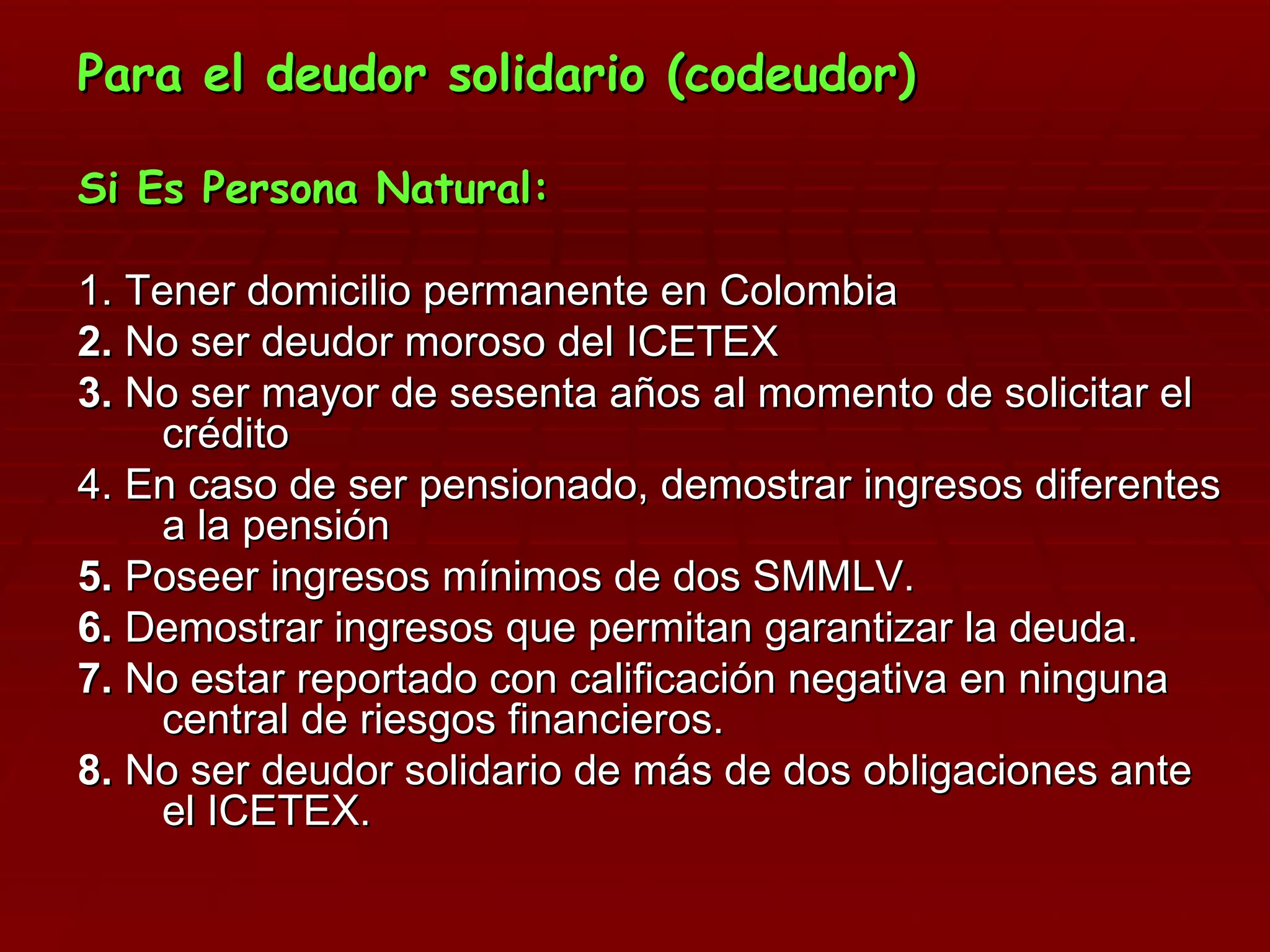Para el deudor solidario (codeudor) Si Es Persona Natural: 1. Tener domicilio permanente en Colombia  2.  No ser deudor moroso del ICETEX 3.  No ser mayor de sesenta años al momento de solicitar el crédito 4. En caso de ser pensionado, demostrar ingresos diferentes a la pensión 5.  Poseer ingresos mínimos de dos SMMLV. 6.  Demostrar ingresos que permitan garantizar la deuda. 7.  No estar reportado con calificación negativa en ninguna central de riesgos financieros. 8.  No ser deudor solidario de más de dos obligaciones ante el ICETEX. 