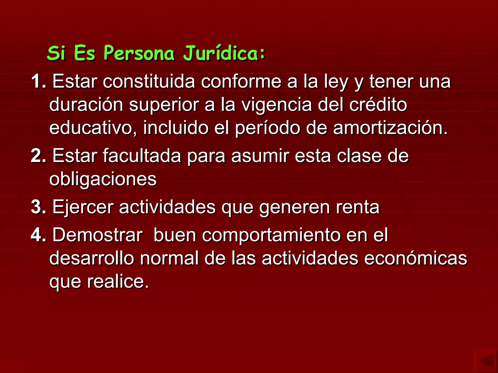 Si Es Persona Jurídica: 1.  Estar constituida conforme a la ley y tener una duración superior a la vigencia del crédito educativo, incluido el período de amortización. 2.  Estar facultada para asumir esta clase de obligaciones  3.  Ejercer actividades que generen renta 4.  Demostrar  buen comportamiento en el desarrollo normal de las actividades económicas que realice. 