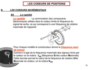 19
LES CODEURS DE POSITIONS
B LES CODEURS INCRÉMENTAUX
B5 La rapidité
La rapidité La commutation des composants
électroniques utilisés dans le codeur limite la fréquence du
signal de sortie, ce qui correspond à une fréquence de rotation
maximale de l’appareil
Pour chaque modèle le constructeur donne la fréquence maxi
de lecture
Comme il s’agit de la fréquence maximale des signaux émis par
le codeur on la notera : fSM (fréquence Sortie codeur Maximale)
Cette donnée permet le calcul de la fréquence de rotation Utile
Maximale du codeur, on la notera NUM
 