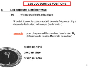 21
LES CODEURS DE POSITIONS
B LES CODEURS INCRÉMENTAUX
B6 Vitesse maximale mécanique
Si on fait tourner le codeur au-delà de cette fréquence : il y a
risque de destruction mécanique (roulement…)
 XCC HD 1R18
XCC HF 7B50
 XCC HK 6C80
exemple pour chaque modèle cherchez dans la doc: NM
(fréquence de rotation Maximale du codeur)
 