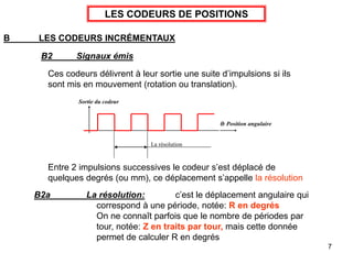 7
LES CODEURS DE POSITIONS
B LES CODEURS INCRÉMENTAUX
B2 Signaux émis
Ces codeurs délivrent à leur sortie une suite d’impulsions si ils
sont mis en mouvement (rotation ou translation).
La résolution
Sortie du codeur
: Position angulaire
Entre 2 impulsions successives le codeur s’est déplacé de
quelques degrés (ou mm), ce déplacement s’appelle la résolution
B2a La résolution: c’est le déplacement angulaire qui
correspond à une période, notée: R en degrés
On ne connaît parfois que le nombre de périodes par
tour, notée: Z en traits par tour, mais cette donnée
permet de calculer R en degrés
 
