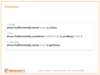 Exemples 
//Click 
driver.findElement(By.name("home")).click(); 
//Fill 
driver.findElement(By.className("UIATextField")).sendKeys("hello"); 
//Get Text 
driver.findElement(By.name("home")).getText(); 
Codeurs En Seine - Jeudi 27 novembre 2014 - Romain LOUVET 
 