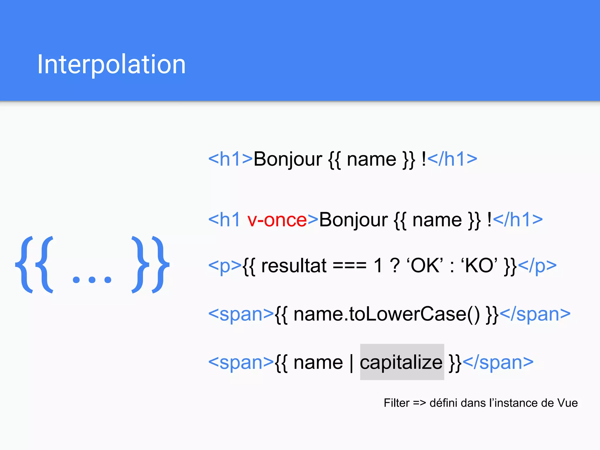 <span>{{ name | capitalize }}</span>
Interpolation
<h1>Bonjour {{ name }} !</h1>
{{ ... }}
<h1 v-once>Bonjour {{ name }} !</h1>
<span>{{ name.toLowerCase() }}</span>
<p>{{ resultat === 1 ? ‘OK’ : ‘KO’ }}</p>
Filter => défini dans l’instance de Vue
 