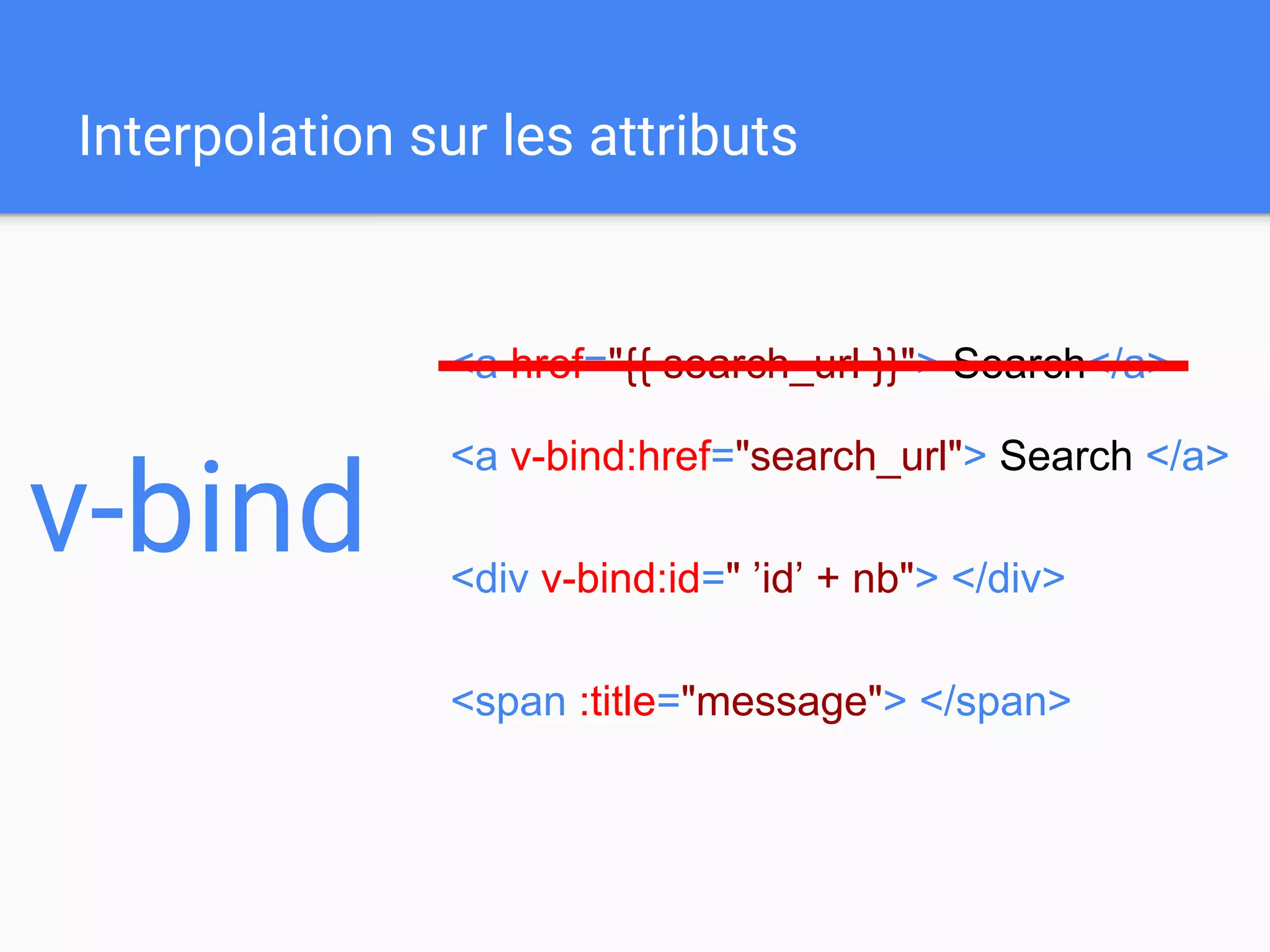 Interpolation sur les attributs
v-bind
<a v-bind:href="search_url"> Search </a>
<div v-bind:id=" ’id’ + nb"> </div>
<span :title="message"> </span>
<a href="{{ search_url }}"> Search</a>
 
