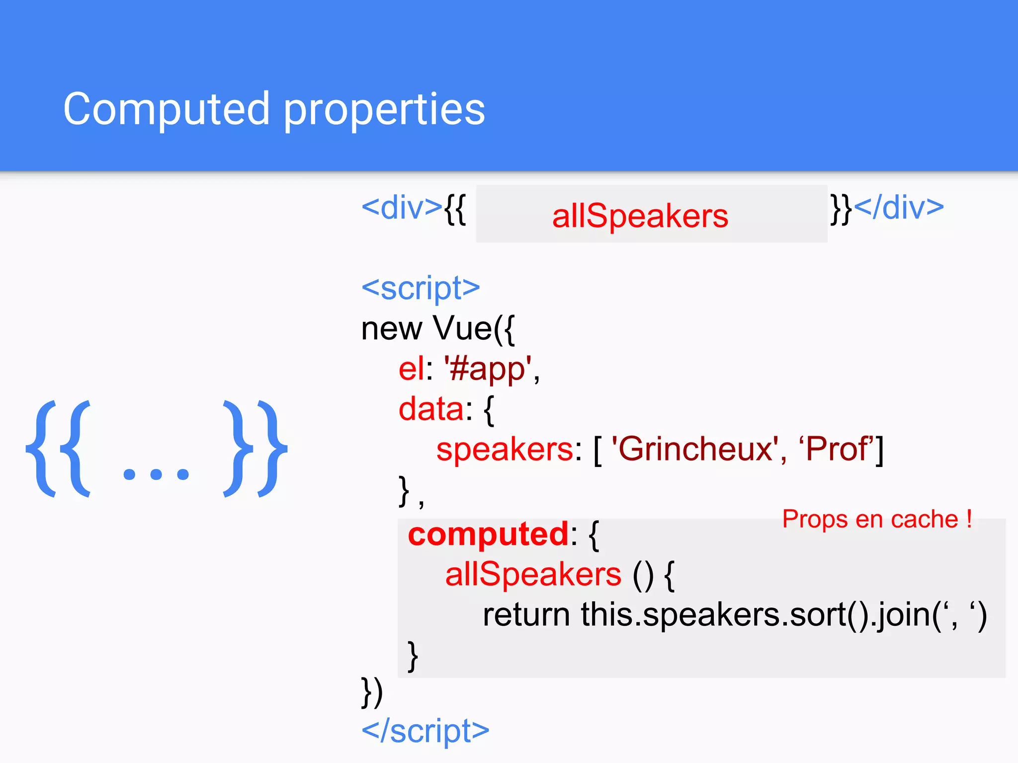 <div>{{ speakers.sort().join(‘, ‘) }}</div>
<script>
new Vue({
el: '#app',
data: {
speakers: [ 'Grincheux', ‘Prof’]
}
})
</script>
,
computed: {
allSpeakers () {
return this.speakers.sort().join(‘, ‘)
}
Computed properties
allSpeakers
Props en cache !
{{ ... }}
 