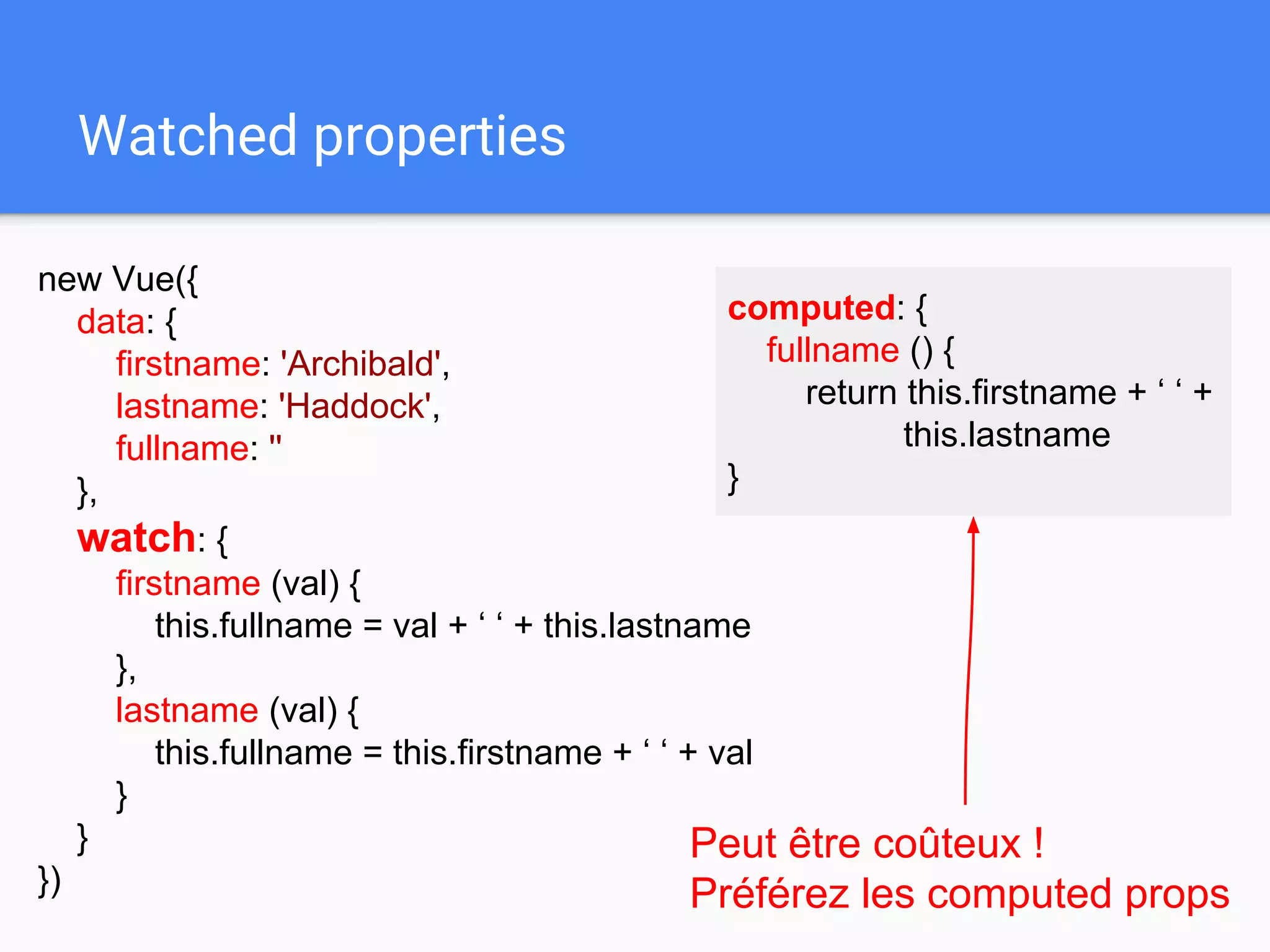 Watched properties
new Vue({
data: {
firstname: 'Archibald',
lastname: 'Haddock',
fullname: ''
},
watch: {
firstname (val) {
this.fullname = val + ‘ ‘ + this.lastname
},
lastname (val) {
this.fullname = this.firstname + ‘ ‘ + val
}
}
})
Peut être coûteux !
Préférez les computed props
computed: {
fullname () {
return this.firstname + ‘ ‘ +
this.lastname
}
 