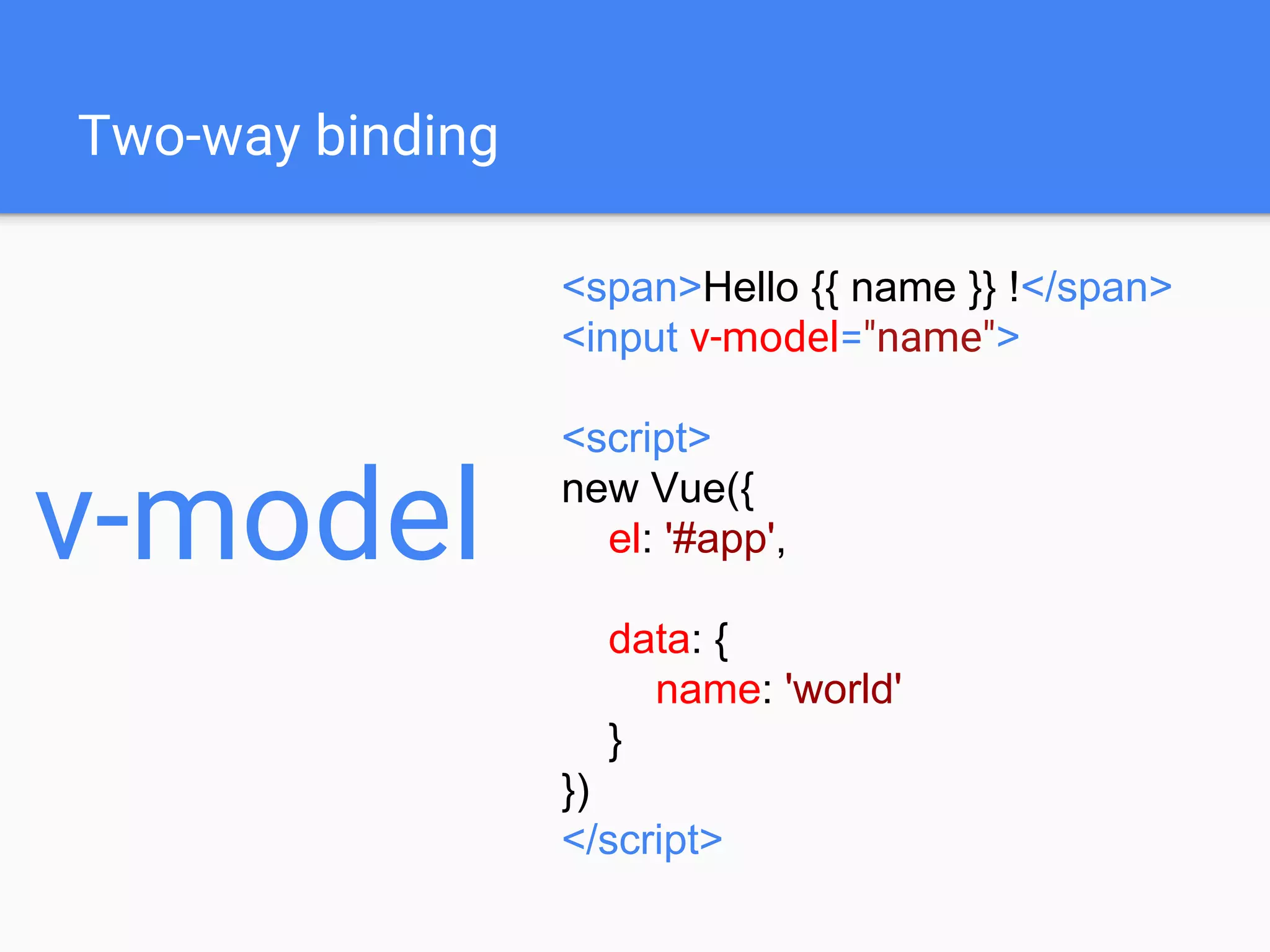 Two-way binding
<span>Hello {{ name }} !</span>
<input v-model="name">
<script>
new Vue({
el: '#app',
data: {
name: 'world'
}
})
</script>
v-model
 