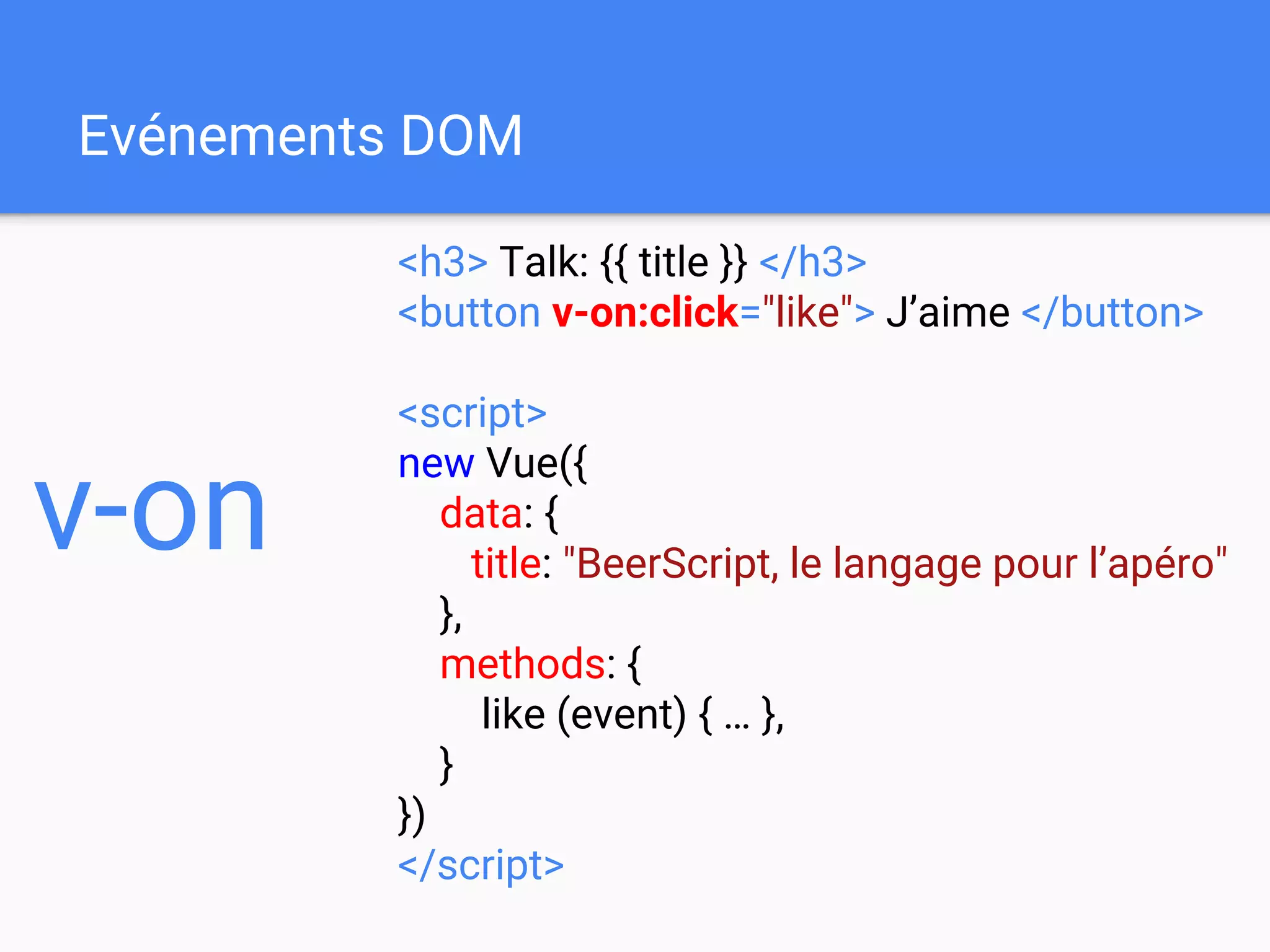 Evénements DOM
<h3> Talk: {{ title }} </h3>
<button v-on:click="like"> J’aime </button>
<script>
new Vue({
data: {
title: "BeerScript, le langage pour l’apéro"
},
methods: {
like (event) { … },
}
})
</script>
v-on
 