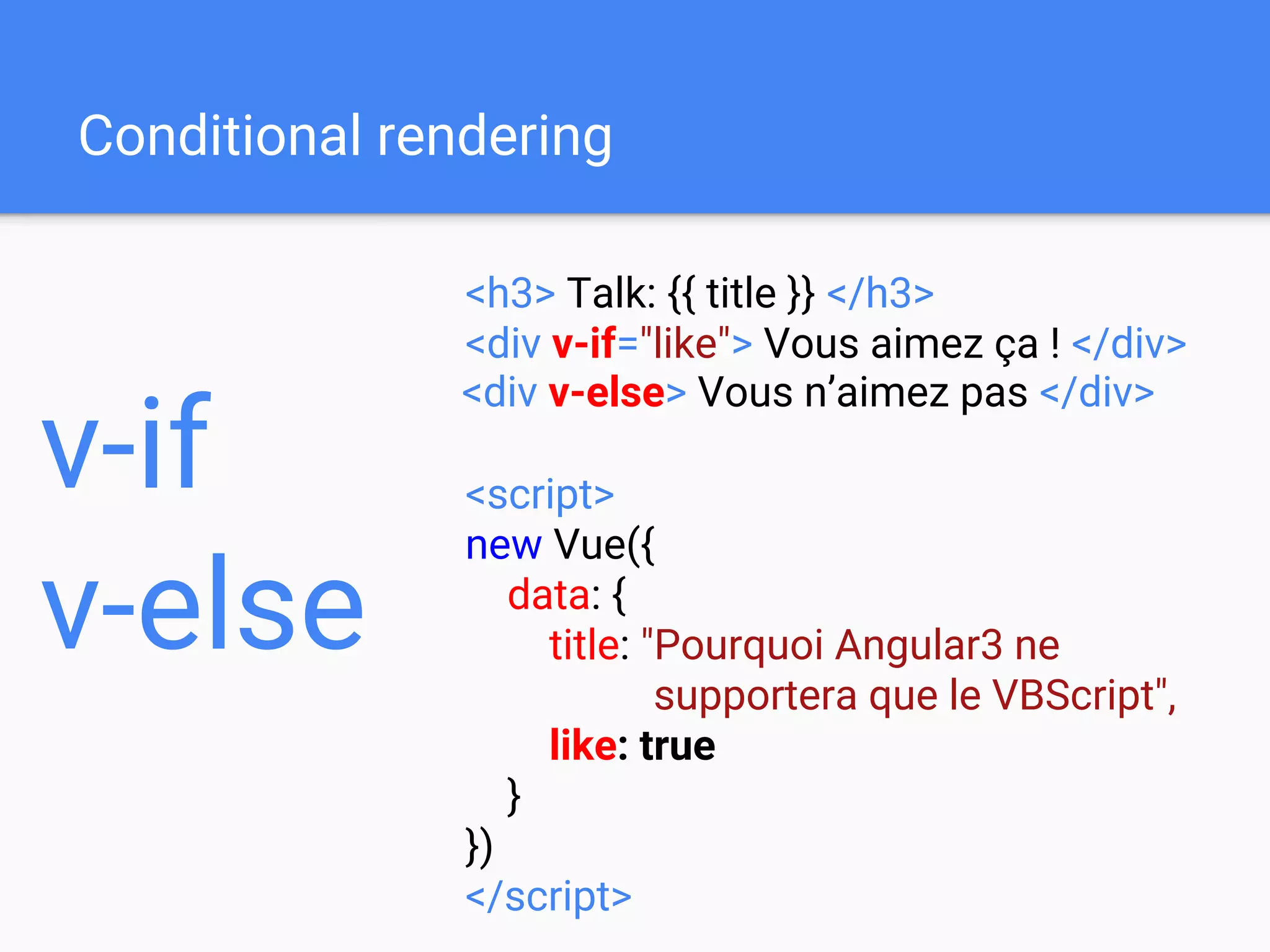 Conditional rendering
<h3> Talk: {{ title }} </h3>
<div v-if="like"> Vous aimez ça ! </div>
<script>
new Vue({
data: {
title: "Pourquoi Angular3 ne
supportera que le VBScript",
like: true
}
})
</script>
v-if
v-else
<div v-else> Vous n’aimez pas </div>
 