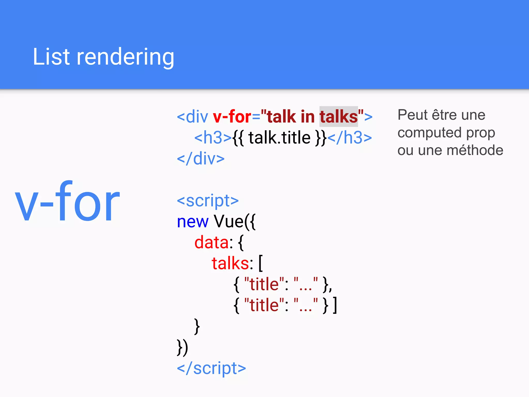 List rendering
<div v-for="talk in talks">
<h3>{{ talk.title }}</h3>
</div>
<script>
new Vue({
data: {
talks: [
{ "title": "..." },
{ "title": "..." } ]
}
})
</script>
v-for
Peut être une
computed prop
ou une méthode
 