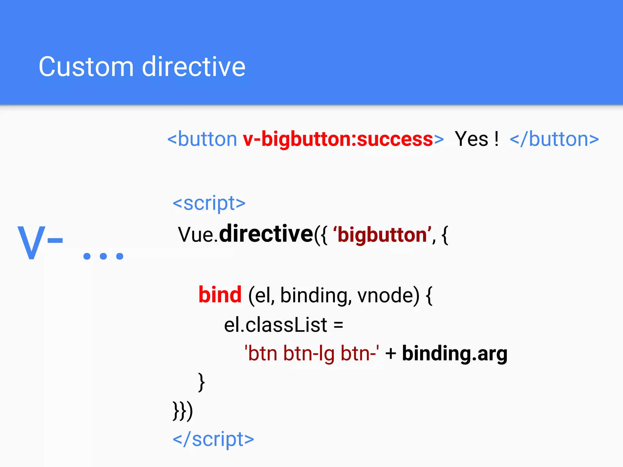 Custom directive
<button v-bigbutton:success> Yes ! </button>
v- ...
<script>
Vue.directive({ ‘bigbutton’, {
bind (el, binding, vnode) {
el.classList =
'btn btn-lg btn-' + binding.arg
}
}})
</script>
 