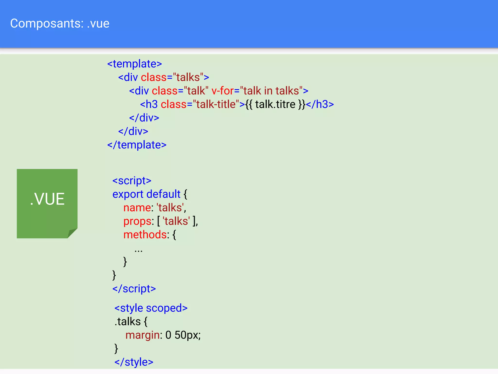 Composants: .vue
<template>
<div class="talks">
<div class="talk" v-for="talk in talks">
<h3 class="talk-title">{{ talk.titre }}</h3>
</div>
</div>
</template>
<script>
export default {
name: 'talks',
props: [ 'talks' ],
methods: {
...
}
}
</script>
<style scoped>
.talks {
margin: 0 50px;
}
</style>
.VUE
 