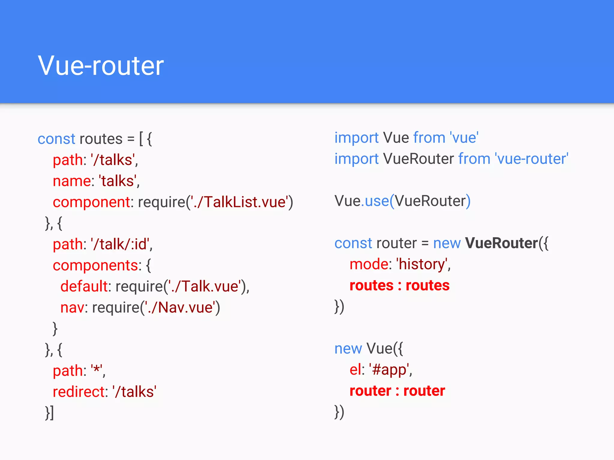 Vue-router
const routes = [ {
path: '/talks',
name: 'talks',
component: require('./TalkList.vue')
}, {
path: '/talk/:id',
components: {
default: require('./Talk.vue'),
nav: require('./Nav.vue')
}
}, {
path: '*',
redirect: '/talks'
}]
import Vue from 'vue'
import VueRouter from 'vue-router'
Vue.use(VueRouter)
const router = new VueRouter({
mode: 'history',
routes : routes
})
new Vue({
el: '#app',
router : router
})
 