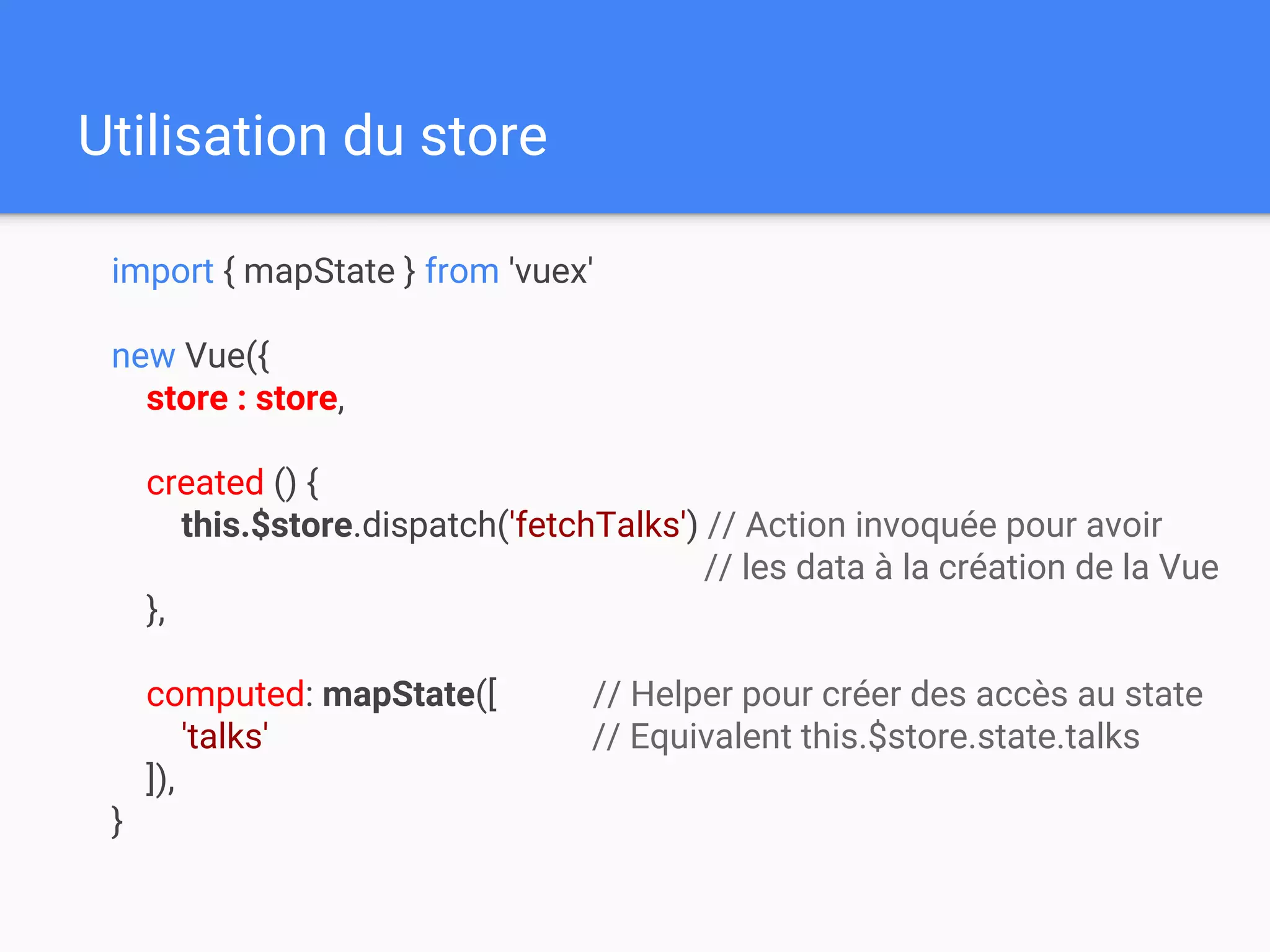 Utilisation du store
import { mapState } from 'vuex'
new Vue({
store : store,
created () {
this.$store.dispatch('fetchTalks') // Action invoquée pour avoir
// les data à la création de la Vue
},
computed: mapState([ // Helper pour créer des accès au state
'talks' // Equivalent this.$store.state.talks
]),
}
 