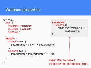 Watched properties
new Vue({
data: {
firstname: 'Archibald',
lastname: 'Haddock',
fullname: ''
},
watch: {
firstname (val) {
this.fullname = val + ‘ ‘ + this.lastname
},
lastname (val) {
this.fullname = this.firstname + ‘ ‘ + val
}
}
})
Peut être coûteux !
Préférez les computed props
computed: {
fullname () {
return this.firstname + ‘ ‘ +
this.lastname
}
 
