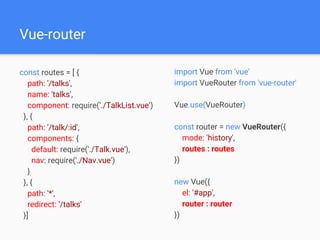 Vue-router
const routes = [ {
path: '/talks',
name: 'talks',
component: require('./TalkList.vue')
}, {
path: '/talk/:id',
components: {
default: require('./Talk.vue'),
nav: require('./Nav.vue')
}
}, {
path: '*',
redirect: '/talks'
}]
import Vue from 'vue'
import VueRouter from 'vue-router'
Vue.use(VueRouter)
const router = new VueRouter({
mode: 'history',
routes : routes
})
new Vue({
el: '#app',
router : router
})
 