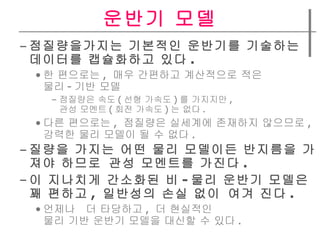 운반기 모델 점질량을가지는 기본적인 운반기를 기술하는  데이터를 캡슐화하고 있다 . 한 편으로는 ,  매우 간편하고 계산적으로 적은  물리 - 기반 모델 점질량은 속도 ( 선형 가속도 ) 를 가지지만 ,  관성 모멘트 ( 회전 가속도 ) 는 없다 . 다른 편으로는 ,  점질량은 실세계에 존재하지 않으므로 ,  강력한 물리 모델이 될 수 없다 . 질량을 가지는 어떤 물리 모델이든 반지름을 가져야 하므로 관성 모멘트를 가진다 .  이 지나치게 간소화된 비 - 물리 운반기 모델은  꽤 편하고 ,  일반성의 손실 없이 여겨 진다 . 언제나  더 타당하고 ,  더 현실적인  물리 기반 운반기 모델을 대신할 수 있다 . 
