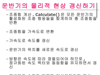 운반기의 물리적 현상 갱신하기  조종힘 계산 . Calculate() 은 모든 운반기의  활성화된 조종 행동들을 합계하여 총 조종힘을 반환   조종힘을 가속도로 변환  가속도로 속도를 갱신  운반기의 위치를 새로운 속도로 갱신  방향은 속도에 따라 정렬되어야 하므로 ,  정규화된 속도 벡터와 동등함을 유지하면서 갱신  운반기의 속도가 임계값 이상이어야만 계산 