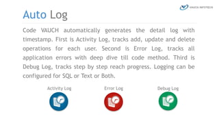 Code VAUCH automatically generates the detail log with
timestamp. First is Activity Log, tracks add, update and delete
operations for each user. Second is Error Log, tracks all
application errors with deep dive till code method. Third is
Debug Log, tracks step by step reach progress. Logging can be
configured for SQL or Text or Both.
Auto Log
Activity Log Error Log Debug Log
 
