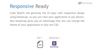 Code VAUCH will generate the UI layer with responsive design
using bootstrap, so you can view your application in any device.
Also bootstrap gives you an advantage that you can change the
theme of your application in only one CSS.
Responsive Ready
CSS 3 Bootstrap 3
 