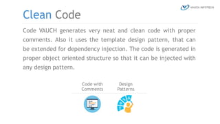 Code VAUCH generates very neat and clean code with proper
comments. Also it uses the template design pattern, that can
be extended for dependency injection. The code is generated in
proper object oriented structure so that it can be injected with
any design pattern.
Clean Code
Code with
Comments
Design
Patterns
 
