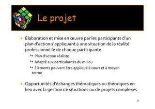 C O
      M
          P
          L       X
                      E
                             Le projet
                                  Résultats attendus

              E




              Élaboration et mise en œuvre par les participants d’un
              plan d’action s’appliquant à une situation de la réalité
              professionnelle de chaque participante
                            Plan d’action réaliste
                            Adapté aux particularités du milieu
                            Éléments pouvant être appliqué à court et à moyen
                          terme

              Opportunités d’échanges thématiques ou théoriques en
              lien avec la gestion de situations ou de projets complexes

                                                                                11
 