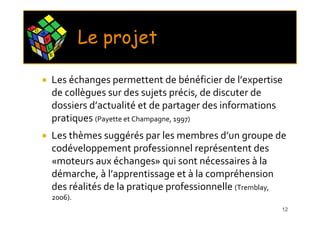 C O
      M
          P
          L       X
                      E
                          Le projet
              E




              Les échanges permettent de bénéficier de l’expertise
              de collègues sur des sujets précis, de discuter de
              dossiers d’actualité et de partager des informations
              pratiques (Payette et Champagne, 1997)
              Les thèmes suggérés par les membres d’un groupe de
              codéveloppement professionnel représentent des
              «moteurs aux échanges» qui sont nécessaires à la
              démarche, à l’apprentissage et à la compréhension
              des réalités de la pratique professionnelle (Tremblay,
              2006).
                                                                  12
 