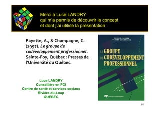 C O
      M
                          Merci à Luce LANDRY
          P               qui m’a permis de découvrir le concept
          L           E



              E
                  X
                          et dont j’ai utilisé la présentation


              Payette, A., & Champagne, C.
              (1997). Le groupe de
              codéveloppement professionnel.
              Sainte-Foy, Québec : Presses de
              l’Université du Québec.


                Luce LANDRY
              Conseillère en PCI
      Centre de santé et services sociaux
               Rivière-du-Loup
                   QUÉBEC

                                                                   14
 