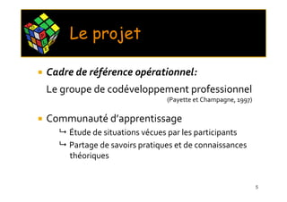 C O
      M
          P
          L       X
                      E
                          Le projet
              E




              Cadre de référence opérationnel:
              Le groupe de codéveloppement professionnel
                                                    (Payette et Champagne, 1997)

              Communauté d’apprentissage
                          Étude de situations vécues par les participants
                          Partage de savoirs pratiques et de connaissances
                          théoriques


                                                                                   5
 